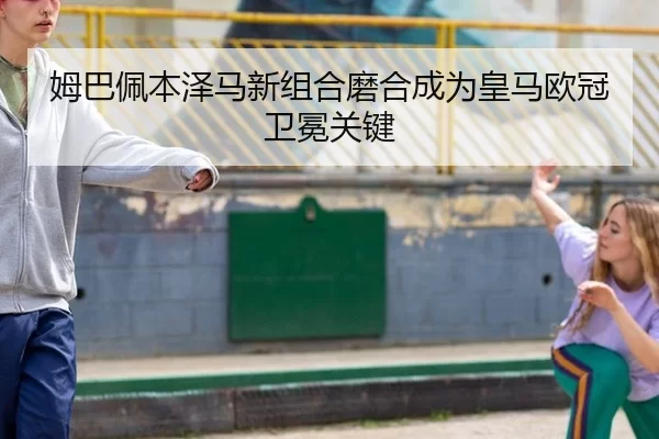姆巴佩本泽马新组合磨合成为皇马欧冠卫冕关键