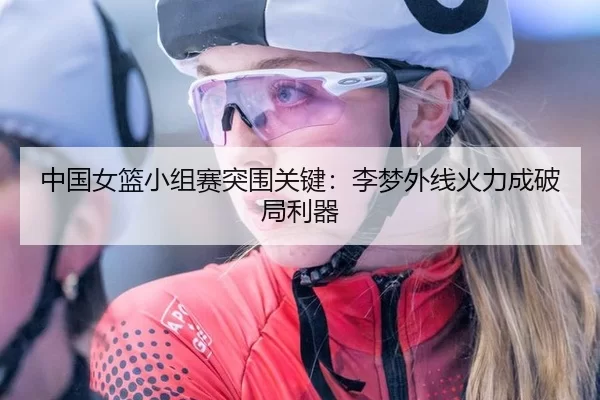 中国女篮小组赛突围关键：李梦外线火力成破局利器