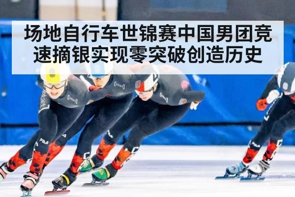 场地自行车世锦赛中国男团竞速摘银实现零突破创造历史